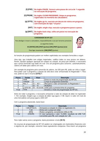 [f] [PSE]    Do inglês PAUSE, fornece uma pausa de cerca de 1 segundo
                             na execução do programa.

              [f] [PRGM]     Do inglês CLEAR PROGRAMS, limpa os programas
                             registrados na memória da calculadora.

               [g] [GTO]     Do inglês go to, executa um desvio de rotina em programa,
                             com instrução do tipo “vá para”.

                    [SST]    Do inglês single step, executa o programa passo a passo.

                [g] [BST]    Do inglês back step, volta um passo na execução do
                             programa.

                              CURIOSIDADE DA HP 12C!
 Para desligar e travar a calculadora, impossibilitando o uso por terceiros pressione 
                                      as seguintes teclas: 
                   45 [ENTER] [ON] [PMT] (juntos) [ON] [PMT] (juntos) [1/x]                   
                     Para ligar novamente: [ON] [PMT] (juntos) 


As funções de programação podem ser melhor explicitadas nos exemplos fornecidos a seguir.

Uma loja, que trabalha com artigos importados, codifica todos os seus preços em dólares.
Porém, durante qualquer operação de compra ou cotação, de preço por telefone, é necessário
que o preço fornecido seja dado em real. Crie um programa para converter, automaticamente,
valores em dólar para valores em reais.

Um exemplo de programa para conversão de valores, de US$ para R$, pode ser visto a seguir.
Para poder usar o programa a cotação do US$ deve estar armazenada no Registrador 1. Para
isso, pode-se usar o recurso [STO] 1.

 Passo         Teclas           Visor                              Descrição
    1       f P/R           0                Entra no modo de programação da HP12C.
    2       f PRGM          0                Limpa os programas existentes.
    3       RCL 1           01 – 45 1        Recupera o valor armazenado no Registrador 1.
    4       x               02 - 10          Multiplica.
    5       g GTO 00        03 - 43.33 00    Volta para a primeira linha do programa.
  Final     f P/R                            Encerra o modo de programação da HP12C.

Antes de rodar o programa, é necessário armazenar o valor da cotação do dólar no registrador
1. Por exemplo, imagine que a cotação do dólar seja igual a 1,98. Qual é o valor em reais de
uma mercadoria com preço igual a US$7,20?

Com o programa abastecido, basta fazer:

 Passo              Teclas                                   Descrição
    1           1,98 [STO] [1]       Armazena a cotação do dólar no registrador [1].
    2                7,20            Entra com o preço em dólar.
    3                [R/S]           Roda o programa, convertendo US$ em R$.
  Final            {VISOR}           O visor apresenta o valor 14,2560, resultado de US$ 7,20
                                     convertido para R$, com cotação de 1,98.

Para rodar outras vezes o programa, basta pressionar a tecla [R/S].

Os recursos de programação da HP 12C podem ser empregados em matemática financeira com
o objetivo de, por exemplo, converter taxas equivalentes compostas. Para inserir um programa


                                                                                             22
 