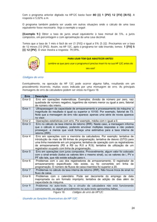 Com o programa anterior digitado na HP12C basta fazer 80 [i] 1 [PV] 12 [FV] [R/S]. A
resposta é 5,02% a.m.

O programa também poderia ser usado em outras situações onde o cálculo de uma taxa
equivalente fosse necessário. Veja o exemplo a seguir.

[Exemplo 9.] Obter a taxa de juros anual equivalente à taxa mensal de 5%, a juros
compostos, em porcentagem e com aproximação de uma casa decimal.

Temos que a taxa de 1 mês é fácil de ver (1 [FV]) e igual a 5% (5 [i]). Precisamos ver a taxa
de 12 meses (12 [PV]). Assim, na HP 12C, após o programa ter sido inserido, temos: 1 [FV] 5
[i] 12 [PV]. O visor mostra a resposta: 79,59%.


                                      PARA USAR TEM QUE ABASTECER ANTES! 
                     Lembre‐se que para usar o programa é preciso inseri‐lo na sua HP 12C antes do 
                                                       seu uso! 
               

Códigos de erro

Eventualmente, na operação da HP 12C pode ocorrer alguma falha, resultando em um
procedimento incorreto, muitas vezes indicado por uma mensagem de erro. As principais
mensagens de erro da calculadora podem ser vistas na Figura 18.

 Erro     Descrição
Error 0    Erro em operações matemáticas. Exemplos: divisão de número por zero, raiz
          quadrada de número negativo, logaritmo de número menor ou igual a zero, fatorial
          de número não inteiro.
Error 1    Ultrapassagem da capacidade de armazenamento e processamento da máquina: a
          magnitude do resultado é igual ou superior a 10100. Por exemplo, fatorial de 73.
          Note que a mensagem de erro não aparece: apenas uma série de noves aparece
          no visor.
Error 2    Operações estatísticas com erro. Por exemplo, média com n igual a 0.
Error 3    Erro no cálculo da taxa interna de retorno (IRR). Neste caso, a mensagem informa
          que o cálculo é complexo, podendo envolver múltiplas respostas e não poderá
          prosseguir, a menos que você forneça uma estimativa para a taxa interna de
          retorno (IRR)
Error 4    Erro em operações com a memória da calculadora. Por exemplo: tentativa de
          introdução de mais de 99 linhas de programação; tentativa de desvio (GTO) para
          uma linha inexistente em um programa; tentativa de operação com os registradores
          de armazenamento (R5 a R9 ou R.0 a R.9); tentativa de utilização de um
          registrador ocupado com linha de programação.
Error 5    Erro em operações com juros compostos. Provavelmente, algum valor foi colocado
          com o sinal errado (todos os valores têm o mesmo sinal), ou os valores de i, PV e
          PF são tais, que não existe solução para n.
Error 6    Problemas com o uso dos registradores de armazenamento. O registrador de
          armazenamento especificado não existe, ou foi convertido em linha de
          programação. O número de fluxos de caixa inseridos foi superior a 20.
Error 7    Problemas no cálculo da taxa interna de retorno (IRR). Não houve troca de sinal no
          fluxo de caixa.
Error 8    Problemas com o calendário. Pode ser decorrente do emprego de data
          inapropriada ou em formato impróprio; tentativa de adição de dias além da
          capacidade da máquina.
Error 9    Problemas no auto-teste. Ou o circuito da calculadora não está funcionando
          corretamente, ou algum procedimento no auto-teste apresentou falhas.
                          Figura 18.      Códigos de erro da HP12C.

Usando as funções financeiras da HP 12C


                                                                                                 24
 