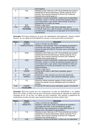 sinal negativo.
  2             4 [i]        Abastece a taxa. Note que a HP 12C já entende que a taxa é
                             abastecida em termos percentuais. Sendo a taxa de 4% ao
                             período, não é preciso colocá-la na forma 0,04. Podemos
                             colocá-la como sendo igual a 4.
  3            2 [N]         Abastece o número de períodos. Lembre que na matemática
                             financeira, a taxa e o número de períodos precisam estar em
                             uma mesma base. Logo, sendo a taxa mensal, N deve ser
                             apresentado em número de meses.
  4             [FV]         Solicita o valor futuro.
Final         {VISOR}        O visor da HP indica o valor futuro calculado, igual a
            10.816,0000      10.816,00. Note que o valor foi positivo, indicado uma entrada
                             de caixa futura, conseqüência da aplicação de $10.000,00 feita
                             originalmente.

[Exemplo 11.] Numa financeira, os juros são capitalizados trimestralmente. Quanto renderá
de juros, ali, um capital de $145.000,00 em um ano, a uma taxa de 40% ao trimestre?

Passo         Teclas                                     Descrição
  0          [f] [REG]       Limpa a memória da calculadora.
  1      145000 [CHS] [PV]   Abastece o valor presente. Note a importância de respeitar a
                             convenção dos sinais. Como aplicamos $10.000,00, logo
                             tiramos do bolso $10.000,00. É preciso usar a convenção do
                             sinal negativo.
  2            40 [i]        Abastece a taxa. Note que a HP 12C já entende que a taxa é
                             abastecida em termos percentuais. Sendo a taxa de 4% ao
                             período, não é preciso colocá-la na forma 0,04. Podemos
                             colocá-la como sendo igual a 4.
  3            4 [N]         Abastece o número de períodos. Lembre que na matemática
                             financeira, a taxa e o número de períodos precisam estar em
                             uma mesma base. Logo, sendo a taxa trimestral, N deve ser
                             apresentado em número de trimestres. Em um ano, temos
                             quatro trimestres.
  4             [FV]         Solicita o valor futuro.
  5           {VISOR}        O visor da HP indica o valor futuro calculado, igual a
                             557.032,00.
  6          [RCL] [PV]      Solicitamos o valor presente que havia sido abastecido.
  7           {VISOR}        O visor da HP indica o valor presente abastecido, igual a -
                             145.000,00.
  8             [+]          Somamos valores presente negativo e futuro positivo, com o
                             objetivo de calcular os juros desejados pelo enunciado da
                             questão.
Final        {VISOR}         O visor da HP indica os juros calculados, iguais a 412.032,00.
           412.032,0000

[Exemplo 12.] Uma pessoa tem um compromisso no valor de $900.000,00 a ser saldado
dentro de 6 meses. A maior taxa de juros mensal por remuneração de aplicação de capital que
conseguiu foi de 7% ao mês, no regime de juros compostos. Para garantir o pagamento do
compromisso na data marcada, qual a quantia mínima que deverá aplicar hoje?

Passo         Teclas                                   Descrição
  0          [f] [REG]       Limpa a memória da calculadora.
  1         900000 [FV]      Abastece o valor futuro. Note a importância de respeitar a
                             convenção dos sinais. Como precisaremos receber
                             $900.000,00, logo colocaremos no bolso $900.000,00. É
                             preciso usar a convenção do sinal positivo.
  2             7 [i]        Abastece a taxa. Note que a HP 12C já entende que a taxa é
                             abastecida em termos percentuais. Sendo a taxa de 7% ao
                             período, não é preciso colocá-la na forma 0,07. Podemos
                             colocá-la como sendo igual a 7.
  3            6 [N]         Abastece o número de períodos. Lembre que na matemática

                                                                                          27
 