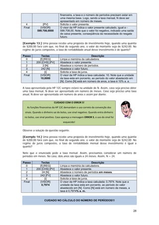 financeira, a taxa e o número de períodos precisam estar em
                                 uma mesma base. Logo, sendo a taxa mensal, N deve ser
                                 apresentado em número de meses.
  4             [PV]             Solicita o valor presente.
Final         {VISOR}            O visor da HP indica o valor presente calculado, igual a -
            599.708,0000         599.708,00. Note que o valor foi negativo, indicado uma saída
                                 de caixa presente, conseqüência da necessidade do resgate
                                 futuro.

[Exemplo 13.] Uma pessoa recebe uma proposta de investimento hoje, quando uma quantia
de $200,00 fará com que, no final do segundo ano, o valor do montante seja de $242,00. No
regime de juros compostos, a taxa de rentabilidade anual desse investimento é de quanto?

Passo          Teclas                                      Descrição
   0          [f] [REG]          Limpa a memória da calculadora.
   1       200 [CHS] [PV]        Abastece o valor presente.
   2             2 [N]           Abastece o número de períodos.
   3           242 [N]           Abastece o valor futuro.
   4               [i]           Solicita a taxa de juros.
 Final        {VISOR}            O visor da HP indica a taxa calculada: 10. Note que a unidade
              10,0000            da taxa esta em porcento, ao período do valor abastecido em
                                 [N]. Como [N] está em número de anos, a taxa é 10% a. a.

A taxa apresentada pela HP 12C sempre estará na unidade de N. Assim, caso seja preciso obter
uma taxa mensal, N deve ser apresentado em número de meses. Caso seja preciso uma taxa
anual, N deve ser apresentada em número de anos e assim por diante.


                           CUIDADO COM O ERROR 5!
   As funções financeiras da HP 12C demandam o uso correto da convenção dos 
 sinais. Quando o dinheiro sai do bolso, use sinal negativo. Quando entra dinheiro 
 no bolso, use sinal positivo. Caso apareça a mensagem ERROR 5, o uso do sinal foi            
                                    esquecido! 


Observe a solução da questão seguinte.

[Exemplo 14.] Uma pessoa recebe uma proposta de investimento hoje, quando uma quantia
de $200,00 fará com que, no final do segundo ano, o valor do montante seja de $242,00. No
regime de juros compostos, a taxa de rentabilidade mensal desse investimento é igual a
quanto?

Note que o enunciado pede a taxa mensal. Assim, precisamos considerar um número de
períodos em meses. No caso, dois anos são iguais a 24 meses. Assim, N = 24.

Passo          Teclas                                      Descrição
   0          [f] [REG]          Limpa a memória da calculadora.
   1       200 [CHS] [PV]        Abastece o valor presente.
   2            24 [N]           Abastece o número de períodos em meses.
   3          242 [FV]           Abastece o valor futuro.
   4               [i]           Solicita a taxa de juros.
 Final        {VISOR}            O visor da HP indica a taxa calculada: 0,7974. Note que a
               0,7974            unidade da taxa esta em porcento, ao período do valor
                                 abastecido em [N]. Como [N] está em número de meses, a
                                 taxa é 0,7974% a. m.


                   CUIDADO NO CÁLCULO DO NÚMERO DE PERÍODOS!!!


                                                                                             28
 