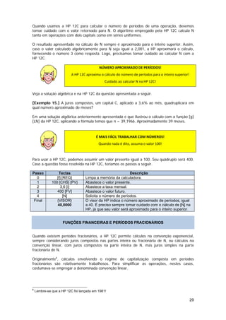 Quando usamos a HP 12C para calcular o número de períodos de uma operação, devemos
tomar cuidado com o valor retornado para N. O algoritmo empregado pela HP 12C calcula N
tanto em operações com dois capitais como em séries uniformes.

O resultado apresentado no cálculo de N sempre é aproximado para o inteiro superior. Assim,
caso o valor calculado algebricamente para N seja igual a 2,001, a HP aproximará o cálculo,
fornecendo o número 3 como resposta. Logo, precisamos tomar cuidado ao calcular N com a
HP 12C.

                                           NÚMERO APROXIMADO DE PERÍODOS! 
                          A HP 12C aproxima o cálculo do número de períodos para o inteiro superior! 

                                               Cuidado ao calcular N na HP 12C! 


Veja a solução algébrica e na HP 12C da questão apresentada a seguir.

[Exemplo 15.] A juros compostos, um capital C, aplicado a 3,6% ao mês, quadruplicará em
qual número aproximado de meses?

Em uma solução algébrica anteriormente apresentada e que ilustrou o cálculo com a função [g]
[LN] da HP 12C, aplicando a fórmula temos que n = 39,1966. Aproximadamente 39 meses.
 

                                         É MAIS FÁCIL TRABALHAR COM NÚMEROS! 
                                           Quando nada é dito, assuma o valor 100! 
                  

Para usar a HP 12C, podemos assumir um valor presente igual a 100. Seu quádruplo será 400.
Caso a questão fosse resolvida na HP 12C, teríamos os passos a seguir.

Passo             Teclas                                    Descrição
   0             [f] [REG]        Limpa a memória da calculadora.
   1          100 [CHS] [PV]      Abastece o valor presente.
   2                3,6 [i]       Abastece a taxa mensal.
   3             400 [FV]         Abastece o valor futuro.
   4                  [N]         Solicita o número de períodos.
 Final           {VISOR}          O visor da HP indica o número aproximado de períodos, igual
                 40,0000          a 40. É preciso sempre tomar cuidado com o cálculo de [N] na
                                  HP, já que seu valor será aproximado para o inteiro superior.


                     FUNÇÕES FINANCEIRAS E PERÍODOS FRACIONÁRIOS


Quando existem períodos fracionários, a HP 12C permite cálculos na convenção exponencial,
sempre considerando juros compostos nas partes inteira ou fracionária de N, ou cálculos na
convenção linear, com juros compostos na parte inteira de N, mas juros simples na parte
fracionária de N.

Originalmente6, cálculos envolvendo o regime de capitalização composta em períodos
fracionários são relativamente trabalhosos. Para simplificar as operações, nestes casos,
costumava-se empregar a denominada convenção linear.




6
    Lembre-se que a HP 12C foi lançada em 1981!

                                                                                                    29
 