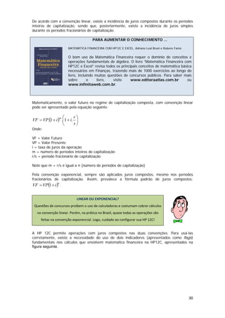 De acordo com a convenção linear, existe a incidência de juros compostos durante os períodos
inteiros de capitalização, sendo que, posteriormente, existe a incidência de juros simples
durante os períodos fracionários de capitalização.

                                        PARA AUMENTAR O CONHECIMENTO ...

                         MATEMÁTICA FINANCEIRA COM HP12C E EXCEL. Adriano Leal Bruni e Rubens Famá

                         O bom uso da Matemática Financeira requer o domínio de conceitos e
                         operações fundamentais de álgebra. O livro “Matemática Financeira com
                         HP12C e Excel” revisa todos os principais conceitos de matemática básica
                         necessários em Finanças, trazendo mais de 1000 exercícios ao longo do
                         livro, incluindo muitas questões de concursos públicos. Para saber mais
                         sobre       o     livro,   visite    www.editoraatlas.com.br         ou
                         www.infinitaweb.com.br.



Matematicamente, o valor futuro no regime de capitalização composta, com convenção linear
pode ser apresentado pela equação seguinte:

                m ⎛      r⎞
VF = VP.(1 + i ) .⎜1 + i. ⎟
                  ⎝      s⎠
Onde:

VF = Valor Futuro
VP = Valor Presente
i = taxa de juros da operação
m = número de períodos inteiros de capitalização
r/s = período fracionário de capitalização

Note que m + r/s é igual a n (número de períodos de capitalização)

Pela convenção exponencial, sempre são aplicados juros compostos, mesmo nos períodos
fracionários de capitalização. Assim, prevalece a fórmula padrão de juros compostos:
VF = VP (1 + i ) .
                  n

 

                              LINEAR OU EXPONENCIAL? 
    Questões de concursos proíbem o uso de calculadoras e costumam cobrar cálculos 
     na convenção linear. Porém, na prática no Brasil, quase todas as operações são 
        feitas na convenção exponencial. Logo, cuidado ao configurar sua HP 12C! 
                                                                                                      

A HP 12C permite operações com juros compostos nas duas convenções. Para usá-las
corretamente, existe a necessidade do uso de dois indicadores (apresentados como flags)
fundamentais nos cálculos que envolvem matemática financeira na HP12C, apresentados na
figura seguinte.




                                                                                                     30
 