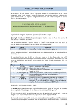 CALCULANDO JUROS SIMPLES NA HP 12C


A calculadora HP 12C permite cálculos com juros simples na parte fracionária de N, caso a
convenção linear esteja ativada e o flag C desativado. Caso o usuário deseje trabalhar com
juros simples na HP 12C, é preciso obrigatoriamente estar com o flag C apagado no visor e
entrar com o N fracionário.



                  EU NUNCA USO JUROS SIMPLES NA HP 12C! 
   Eu acho muito estranho o uso de juros simples na HP 12C! Recomendo nunca 
                                     usar! 
                                                                                               

Veja o cálculo com juros simples nas questões apresentadas a seguir.

[Exemplo 18.] O valor $50.000,00 aplicados a juros simples, à taxa de 8% ao mês durante 48
dias, produz o montante de quanto?

Em um primeiro momento é preciso conferir se o flag C está apagado. Caso não esteja, é
preciso apagá-lo, configurando a HP para operar na convenção linear.

Passo         Teclas                                     Descrição
  1         [STO] [EEX]         Caso o flag C esteja aceso, é preciso apagá-lo.

Em um segundo momento, é preciso lembrar que o N abastecido precisa ser obrigatoriamente
menor que 1.

O enunciado fala em taxa de 8% ao mês, com prazo de 48 dias. Para poder usar a HP
executando cálculos com juros simples, deveríamos usar um N fracionário. Poderíamos usar o N
em anos (48/360) e a taxa também em base anual, em % a.a. Ou seja, taxa igual a 96% a.a.
(8% x 12).

Passo          Teclas                                      Descrição
  0           [f] [REG]         Limpa a memória da calculadora.
  1       50000 [CHS] [PV]      Abastece o valor presente.
  2      8 [ENTER] 12 [X] [i]   Abastece a taxa anual. Poderíamos usar na conversão a
                                função [g] [12x].
  3      48 [ENTER] 360 [/]     Abastece o prazo. Note que foi preciso converter o prazo para
                 [N]            número de anos de modo a ter um N fracionário.
  4             [FV]            Solicita o valor futuro
Final         {VISOR}           O visor da HP indica o valor futuro calculado na convenção
            56.400,0000         linear, com juros simples na parte fracionária do período.
                                Como o N foi fracionário, todos os cálculos foram feitos a juros
                                simples. O valor encontrado é igual a $56.400,00.

Veja o outro exemplo apresentado a seguir.

[Exemplo 19.] Uma dívida de $20.142,00 foi paga com um atraso de três dias. Se cobrados
juros simples de 1% ao dia por dia de atraso, o montante pago foi de quanto?

É preciso lembrar que o N abastecido precisa ser obrigatoriamente menor que 1 e que a
máquina deve estar configurada na convenção linear, com o flag C desativado.

O enunciado fala em taxa de 1% ao dia, com prazo de 3 dias. Para poder usar a HP executando
cálculos com juros simples, deveríamos usar um N fracionário. Poderíamos usar o N em meses


                                                                                                  32
 