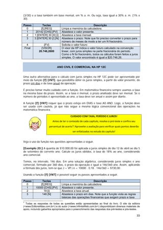 (3/30) e a taxa também em base mensal, em % a. m. Ou seja, taxa igual a 30% a. m. (1% x
30).

Passo             Teclas                                      Descrição
  0              [f] [REG]         Limpa a memória da calculadora.
  1          20142 [CHS] [PV]      Abastece o valor presente.
  2         1 [ENTER] 30 [X] [i]   Abastece a taxa mensal.
  3         3 [ENTER] 30 [/] [N]   Abastece o prazo. Note que foi preciso converter o prazo para
                                   número de meses de modo a ter um N fracionário.
      4            [FV]            Solicita o valor futuro
    Final        {VISOR}           O visor da HP indica o valor futuro calculado na convenção
               20.746,2600         linear, com juros simples na parte fracionária do período.
                                   Como o N foi fracionário, todos os cálculos foram feitos a juros
                                   simples. O valor encontrado é igual a $20.746,26.


                               ANO CIVIL E COMERCIAL NA HP 12C


Uma outra alternativa para o cálculo com juros simples na HP 12C pode ser apresentado por
meio da função [f] [INT], que possibilita obter os juros simples, a partir do valor presente, do
prazo em dias e da taxa anual da operação.

É preciso tomar muito cuidado com a função. Em matemática financeira sempre usamos a taxa
na mesma base do prazo. Assim, se a taxa é mensal, o prazo analisado deve ser mensal. Se o
número de períodos é apresentado ao ano, a taxa deve ser anual e assim por diante.

A função [f] [INT] requer que o prazo esteja em DIAS e taxa AO ANO. Logo, a função deve
ser usada com cautela, já que não segue a mesma lógica convencional das operações na
matemática financeira.

                                           CUIDADO COM TAXA, PERÍODO E JUROS! 
                           Antes de ler o conteúdo de cada capítulo, resolva o pré‐teste e confira seu 
                        percentual de acerto7! Aproveite a avaliação para verificar quais pontos deverão 
                  
                                             ser enfatizados no estudo do capítulo! 
 
Veja o uso da função nas questões apresentadas a seguir.

[Exemplo 20.] A quantia de $10.000,00 foi aplicada a juros simples do dia 12 de abril ao dia 5
de setembro do corrente ano. Calcule os juros obtidos, à taxa de 18% ao ano, considerando
ano comercial.

Temos, no intervalo, 146 dias. Em uma solução algébrica, considerando juros simples e ano
comercial, formado por 360 dias, o prazo da operação é igual a 146/360 ano. Assim, aplicando
a fórmula dos juros, tem-se que J = VP.i.n = 10000 . 0,18 . 146/360 = $730,00.

Usando a função [f] [INT] é possível seguir os passos apresentados a seguir.

Passo             Teclas                                    Descrição
  0              [f] [REG]         Limpa a memória da calculadora.
  1          10000 [CHS] [PV]      Abastece o valor presente.
  2                 18 [i]         Abastece a taxa anual.
  3               146 [N]          Abastece o prazo em dias. Note que a função viola as regras
                                   básicas das operações financeiras que exigem prazo e taxa
7
  Todas as respostas de todas as questões estão apresentadas ao final do livro. O site da editora
(<www.EditoraAtlas.com.br>) e do autor (<www.InfinitaWeb.com.br>) disponibilizam diversos materiais de
apoio, incluindo gabaritos apropriados para o preenchimento das respostas dos pré-testes e pós-testes.

                                                                                                          33
 