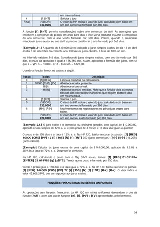 em mesma base.
  4            [f] [INT]      Solicita o juro
Final         {VISOR}         O visor da HP indica o valor do juro, calculado com base em
              730,0000        um ano comercial formado por 360 dias.

A função [f] [INT] permite considerações sobre ano comercial ou civil. As operações que
envolvem a conversão de prazos em anos para dias e vice-versa costuma assumir a convenção
do ano comercial, com o ano sendo formado por 360 dias. Porém, quando o enunciado
mencionar juros exatos ou ano civil, é preciso considerar o ano formado por 365 dias.

[Exemplo 21.] A quantia de $10.000,00 foi aplicada a juros simples exatos do dia 12 de abril
ao dia 5 de setembro do corrente ano. Calcule os juros obtidos, à taxa de 18% ao ano.

No intervalo existem 146 dias. Considerando juros simples exatos, com ano formado por 365
dias, o prazo da operação é igual a 146/365 ano. Assim, aplicando a fórmula dos juros, tem-se
que J = VP.i.n = 10000 . 0,18 . 146/365 = $720,00.

Usando a função, temos os passos a seguir.

Passo          Teclas                                   Descrição
  0           [f] [REG]       Limpa a memória da calculadora.
  1       10000 [CHS] [PV]    Abastece o valor presente.
  2              18 [i]       Abastece a taxa anual.
  3            146 [N]        Abastece o prazo em dias. Note que a função viola as regras
                              básicas das operações financeiras que exigem prazo e taxa
                              em mesma base.
  4            [f] [INT]      Solicita o juro
  5           {VISOR}         O visor da HP indica o valor do juro, calculado com base em
              730,0000        um ano comercial formado por 360 dias.
  6          [R ] [R ]        Movimentamos os registradores na pilha duas vezes para
                              baixo.
              {VISOR}         O visor da HP indica o valor do juro, calculado com base em
              720,0000        um ano civil ou exato formado por 365 dias.

[Exemplo 22.] O juro exato e o comercial ou ordinário gerados pelo capital de $10.000,00,
aplicado à taxa simples de 12% a. a. e pelo prazo de 3 meses e 15 dias são iguais a quanto?

O prazo é de 105 dias e a taxa é 12% a. a. Na HP 12C, basta executar os passos: [f] [REG]
10000 [CHS] [PV] 12 [i] [105] [N] [f] [INT] 350 (juros comerciais) [R ] [R ] 345,2055
(juros exatos).

[Exemplo] Calcular os juros exatos de uma capital de $144.000,00, aplicado de 1.5.86 a
28.9.86 à taxa de 72% a. a. Despreze os centavos.

Na HP 12C, calculando o prazo com o flag D.MY aceso, temos: [f] [REG] 01.051986
[ENTER] 28.091986 [g] [∆DYS]. Temos que o prazo é formado por 150 dias.

Sendo o prazo igual a 150 dias e a taxa igual a 72% a. a. Na HP 12C, basta executar os passos:
[f] [REG] 144000 [CHS] [PV] 72 [i] [150] [N] [f] [INT] [R ] [R ]. O visor indica o
valor 42.608,2192, que corresponde aos juros exatos.


                    FUNÇÕES FINANCEIRAS EM SÉRIES UNIFORMES


As operações com funções financeiras da HP 12C em séries uniformes demandam o uso da
função [PMT], além das outras funções [n], [i], [PV] e [FV] apresentadas anteriormente.




                                                                                            34
 