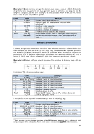 [Exemplo 29.] João comprou um aparelho de som, cujo preço, a vista, é $480,00. Entretanto
ele preferiu fazer o pagamento em duas parcelas iguais: a primeira a ser paga no ato da
compra e a segunda, 30 dias após a compra. Os juros cobrados foram de 8% ao mês. Nesse
caso, o valor de cada parcela foi de quanto?

Passo           Teclas                                     Descrição
  0            [f] [REG]        Limpa a memória da calculadora.
  1            [g] [BEG]        Configura a HP12C para trabalhar com uma série
                                antecipada12.
   2           480 [PV]         Abastece o valor presente.
   3             8 [i]          Abastece a taxa mensal.
   4             2 [N]          Abastece o número de parcelas.
   5            [PMT]           Solicita o valor de cada uma das parcelas.
 Final         {VISOR}          O visor da HP indica o valor da prestação. O sinal negativo
              -249,2308         indica que precisaremos pagar o valor encontrado igual a
                                $249,23.


                                   SÉRIES NÃO UNIFORMES


A análise de operações financeiras com séries não uniformes envolve o abastecimento dos
fluxos desiguais por meio das teclas [g] [CF0] e [g] [CFj]. Se existem fluxos repetidos, podemos
usar a função [g] [Nj] para abastecer o número de repetições. A taxa de desconto é abastecida
por meio da tecla [i]. Após os valores terem sido abastecidos, podemos calcular o VPL com a
função [f] [NPV], ou a TIR com a função [f] [IRR]. Veja o exemplo apresentado a seguir.

[Exemplo 30.] Calcule o VPL da seguinte operação. Use uma taxa de desconto igual a 5% ao
ano.

                   Ano           0        1           2          3          4
                    $          -400      200         200        300        300

O cálculo do VPL está apresentado a seguir.

Passo          Teclas                                        Descrição
   0          [f] [REG]         Limpa a memória da calculadora.
   1     400 [CHS] [g] [CF0]    Abastece o fluxo de caixa do ano zero.
   2        200 [g] [CFj]       Abastece o fluxo de caixa do ano um.
   3        200 [g] [CFj]       Abastece o fluxo de caixa do ano dois.
   4        300 [g] [CFj]       Abastece o fluxo de caixa do ano três.
   5        300 [g] [CFj]       Abastece o fluxo de caixa do ano quatro.
   6              5 [i]         Abastece a taxa de desconto.
   7          [f] [NPV]         Solicita o cálculo do VPL.
 Final        {VISOR}           O visor da HP indica o valor do VPL: $477,84. Como foi
              477,8441          positivo, o projeto é viável.

A inserção dos fluxos repetidos seria facilitada por meio da função [g] [Nj].

Passo          Teclas                                     Descrição
  0           [f] [REG]         Limpa a memória da calculadora.
  1      400 [CHS] [g] [CF0]    Abastece o fluxo de caixa do ano zero.
  2         200 [g] [CFj]       Abastece o fluxo de caixa do ano um.
  3           2 [g] [Nj]        Abastece o número de repetições do fluxo de caixa anterior.
  4         300 [g] [CFj]       Abastece o fluxo de caixa do ano três.
  5           2 [g] [Nj]        Abastece o número de repetições do fluxo de caixa anterior.
  6               5 [i]         Abastece a taxa de desconto.

12
  Mais uma vez, convém destacar que caso o flag BEGIN esteja aceso no visor, a máquina já está
configurada para séries antecipadas. Assim, neste caso, o uso das teclas [g] [BEG] é desnecessário.

                                                                                                38
 
