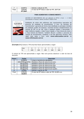 7          [f] [NPV]          Solicita o cálculo do VPL.
Final        {VISOR}            O visor da HP indica o valor do VPL: $477,84.
             477,8441

                                      PARA AUMENTAR O CONHECIMENTO ...

                     DECISÕES DE INVESTIMENTOS (AS) com aplicações na HP12C e Excel - v. 2 (Série
                     Desvendando as Finanças). Adriano Leal Bruni e Rubens Famá

                     Avaliações de séries não uniformes são características marcantes do
                     processo de avaliação de investimentos. O livro “As Decisões de
                     Investimentos” apresenta de forma mais detalhada os principais métodos
                     de avaliação usados em Finanças, trazendo técnicas complementares ao
                     método do VPL ou da TIR, como o payback simples e descontado, o
                     Valor Uniforme Líquido, o Valor Futuro Líquido, a Taxa Interna de Juros e
                     a Taxa Externa de Retorno. Também discute e analisa o processo de
                     seleção de investimentos, mediante o uso das diferentes técnicas. Para
                     saber mais sobre o livro, visite www.editoraatlas.com.br ou
                     www.infinitaweb.com.br.



[Exemplo 31.] Calcule a TIR anual dos fluxos apresentados a seguir.

               Ano               0        1          2          3          4
               $               -400      200        200        300        300

O cálculo da TIR está apresentado a seguir. Não seria preciso abastecer o valor da taxa de
desconto.

Passo          Teclas                                      Descrição
   0          [f] [REG]         Limpa a memória da calculadora.
   1     400 [CHS] [g] [CF0]    Abastece o fluxo de caixa do ano zero.
   2        200 [g] [CFj]       Abastece o fluxo de caixa do ano um.
   3        200 [g] [CFj]       Abastece o fluxo de caixa do ano dois.
   4        300 [g] [CFj]       Abastece o fluxo de caixa do ano três.
   5        300 [g] [CFj]       Abastece o fluxo de caixa do ano quatro.
   6           [f] [IRR]        Solicita o cálculo da TIR.
 Final        {VISOR}           O visor da HP indica o valor da TIR: 44,89% a.a..
              44,8910




                                                                                               39
 