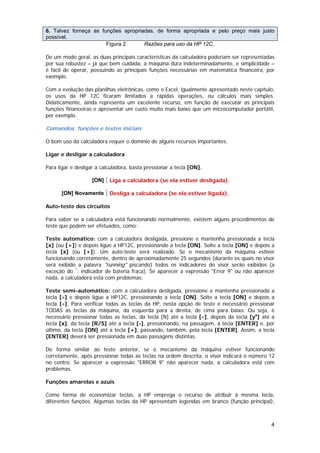 6. Talvez forneça as funções apropriadas, de forma apropriada e pelo preço mais justo
possível.
                       Figura 2.     Razões para uso da HP 12C.

De um modo geral, as duas principais características da calculadora poderiam ser representadas
por sua robustez – já que bem cuidada, a máquina dura indeterminadamente, e simplicidade –
é fácil de operar, possuindo as principais funções necessárias em matemática financeira, por
exemplo.

Com a evolução das planilhas eletrônicas, como o Excel, igualmente apresentado neste capítulo,
os usos da HP 12C ficaram limitados a rápidas operações, ou cálculos mais simples.
Didaticamente, ainda representa um excelente recurso, em função de executar as principais
funções financeiras e apresentar um custo muito mais baixo que um microcomputador portátil,
por exemplo.

Comandos, funções e testes iniciais

O bom uso da calculadora requer o domínio de alguns recursos importantes.

Ligar e desligar a calculadora

Para ligar e desligar a calculadora, basta pressionar a tecla [ON].

                   [ON]    Liga a calculadora (se ela estiver desligada).

      [ON] Novamente       Desliga a calculadora (se ela estiver ligada).

Auto-teste dos circuitos

Para saber se a calculadora está funcionando normalmente, existem alguns procedimentos de
teste que podem ser efetuados, como:

Teste automático: com a calculadora desligada, pressione e mantenha pressionada a tecla
[x] (ou [+]) e depois ligue a HP12C, pressionando a tecla [ON]. Solte a tecla [ON] e depois a
tecla [x] (ou [+]). Um auto-teste será realizado. Se o mecanismo da máquina estiver
funcionando corretamente, dentro de aproximadamente 25 segundos (durante os quais no visor
será exibido a palavra "running" piscando) todos os indicadores do visor serão exibidos (a
exceção do *: indicador de bateria fraca). Se aparecer a expressão "Error 9" ou não aparecer
nada, a calculadora está com problemas;

Teste semi-automático: com a calculadora desligada, pressione e mantenha pressionada a
tecla [÷] e depois ligue a HP12C, pressionando a tecla [ON]. Solte a tecla [ON] e depois a
tecla [÷]. Para verificar todas as teclas da HP, nesta opção de teste é necessário pressionar
TODAS as teclas da máquina, da esquerda para a direita, de cima para baixo. Ou seja, é
necessário pressionar todas as teclas, da tecla [N] até a tecla [÷], depois da tecla [yx] até a
tecla [x], da tecla [R/S] até a tecla [-], pressionando, na passagem, a tecla [ENTER] e, por
último, da tecla [ON] até a tecla [+], passando, também, pela tecla [ENTER]. Assim, a tecla
[ENTER] deverá ser pressionada em duas passagens distintas.

De forma similar ao teste anterior, se o mecanismo da máquina estiver funcionando
corretamente, após pressionar todas as teclas na ordem descrita, o visor indicará o número 12
no centro. Se aparecer a expressão "ERROR 9" não aparecer nada, a calculadora está com
problemas.

Funções amarelas e azuis

Como forma de economizar teclas, a HP emprega o recurso de atribuir à mesma tecla,
diferentes funções. Algumas teclas da HP apresentam legendas em branco (função principal),



                                                                                             4
 