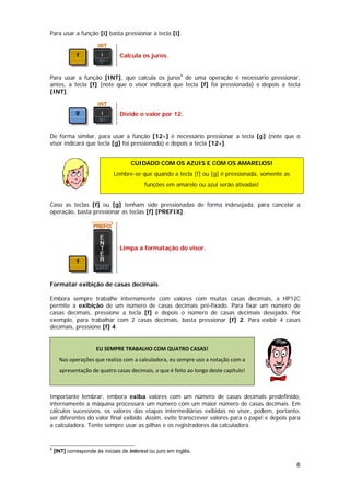 Para usar a função [i] basta pressionar a tecla [i].


                                Calcula os juros.


Para usar a função [INT], que calcula os juros4 de uma operação é necessário pressionar,
antes, a tecla [f] (note que o visor indicará que tecla [f] foi pressionada) e depois a tecla
[INT].


                                Divide o valor por 12.


De forma similar, para usar a função [12÷] é necessário pressionar a tecla [g] (note que o
visor indicará que tecla [g] foi pressionada) e depois a tecla [12÷].


                                     CUIDADO COM OS AZUIS E COM OS AMARELOS!
                              Lembre-se que quando a tecla [f] ou [g] é pressionada, somente as
                                           funções em amarelo ou azul serão ativadas!


Caso as teclas [f] ou [g] tenham sido pressionadas de forma indesejada, para cancelar a
operação, basta pressionar as teclas [f] [PREFIX].




                                Limpa a formatação do visor.




Formatar exibição de casas decimais

Embora sempre trabalhe internamente com valores com muitas casas decimais, a HP12C
permite a exibição de um número de casas decimais pré-fixado. Para fixar um número de
casas decimais, pressione a tecla [f] e depois o número de casas decimais desejado. Por
exemplo, para trabalhar com 2 casas decimais, basta pressionar [f] 2. Para exibir 4 casas
decimais, pressione [f] 4.


                      EU SEMPRE TRABALHO COM QUATRO CASAS! 
      Nas operações que realizo com a calculadora, eu sempre uso a notação com a 
      apresentação de quatro casas decimais, o que é feito ao longo deste capítulo! 
                                                                                                   

Importante lembrar: embora exiba valores com um número de casas decimais predefinido,
internamente a máquina processará um número com um maior número de casas decimais. Em
cálculos sucessivos, os valores das etapas intermediárias exibidas no visor, podem, portanto,
ser diferentes do valor final exibido. Assim, evite transcrever valores para o papel e depois para
a calculadora. Tente sempre usar as pilhas e os registradores da calculadora.


4
    [INT] corresponde às iniciais de interest ou juro em inglês.

                                                                                                      6
 