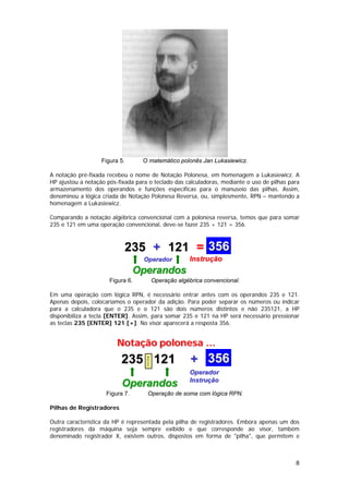 Figura 5.       O matemático polonês Jan Lukasiewicz.

A notação pré-fixada recebeu o nome de Notação Polonesa, em homenagem a Lukasiewicz. A
HP ajustou a notação pós-fixada para o teclado das calculadoras, mediante o uso de pilhas para
armazenamento dos operandos e funções específicas para o manuseio das pilhas. Assim,
denominou a lógica criada de Notação Polonesa Reversa, ou, simplesmente, RPN – mantendo a
homenagem a Lukasiewicz.

Comparando a notação algébrica convencional com a polonesa reversa, temos que para somar
235 e 121 em uma operação convencional, deve-se fazer 235 + 121 = 356.



                            235 + 121 = 356
                                   Operador              Instrução
                                 Operandos
                      Figura 6.             Operação algébrica convencional.

Em uma operação com lógica RPN, é necessário entrar antes com os operandos 235 e 121.
Apenas depois, colocaríamos o operador da adição. Para poder separar os números ou indicar
para a calculadora que o 235 e o 121 são dois números distintos e não 235121, a HP
disponibiliza a tecla [ENTER]. Assim, para somar 235 e 121 na HP será necessário pressionar
as teclas 235 [ENTER] 121 [+]. No visor aparecerá a resposta 356.


                         Notação polonesa …
                          235 121                         + 356
                                    ENTER




                                                         Operador
                                                         Instrução
                           Operandos
                     Figura 7.       Operação de soma com lógica RPN.

Pilhas de Registradores

Outra característica da HP é representada pela pilha de registradores. Embora apenas um dos
registradores da máquina seja sempre exibido e que corresponde ao visor, também
denominado registrador X, existem outros, dispostos em forma de "pilha", que permitem e



                                                                                            8
 