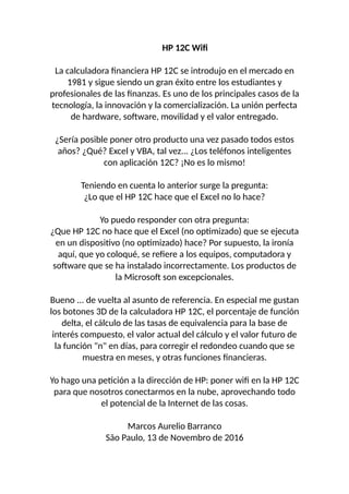 HP 12C Wif
La calculadora financiera HP 12C se introdujo en el mercado en
1981 y sigue siendo un gran éxito entre los estudiantes y
profesionales de las finanzas. Es uno de los principales casos de la
tecnología, la innovación y la comercialización. La unión perfecta
de hardware, software, movilidad y el valor entregado.
¿Sería posible poner otro producto una vez pasado todos estos
años? ¿Qué? Excel y VBA, tal vez... ¿Los teléfonos inteligentes
con aplicación 12C? ¡No es lo mismo!
Teniendo en cuenta lo anterior surge la pregunta:
¿Lo que el HP 12C hace que el Excel no lo hace?
Yo puedo responder con otra pregunta:
¿Que HP 12C no hace que el Excel (no optimizado) que se ejecuta
en un dispositivo (no optimizado) hace? Por supuesto, la ironía
aquí, que yo coloqué, se refiere a los equipos, computadora y
software que se ha instalado incorrectamente. Los productos de
la Microsoft son excepcionales.
Bueno ... de vuelta al asunto de referencia. En especial me gustan
los botones 3D de la calculadora HP 12C, el porcentaje de función
delta, el cálculo de las tasas de equivalencia para la base de
interés compuesto, el valor actual del cálculo y el valor futuro de
la función "n" en días, para corregir el redondeo cuando que se
muestra en meses, y otras funciones financieras.
Yo hago una petición a la dirección de HP: poner wifi en la HP 12C
para que nosotros conectarmos en la nube, aprovechando todo
el potencial de la Internet de las cosas.
Marcos Aurelio Barranco
São Paulo, 13 de Novembro de 2016
 