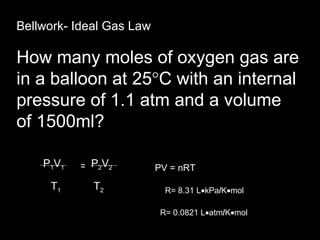 Chemistry 14.4 Bellwork- Ideal Gas Law How many moles of oxygen gas are in a balloon at 25  C with an internal pressure of 1.1 atm and a volume of 1500ml? P 1 V 1   P 2 V 2  PV = nRT T 1   T 2  R= 8.31 L  kPa / K  mol R= 0.0821 L  atm / K  mol = 