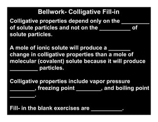 Bellwork- Colligative Fill-in
            Chemistry 16.4


Colligative properties depend only on the _________
of solute particles and not on the __________ of
solute particles.

A mole of ionic solute will produce a _______
change in colligative properties than a mole of
molecular (covalent) solute because it will produce
_________ particles.

Colligative properties include vapor pressure
________, freezing point ________, and boiling point
________.

Fill- in the blank exercises are __________.
 