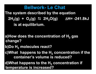 Bellwork- Le Chat
The system described by the equation
 2H2(g) + O2(g)  2H2O(g)      ΔH= -241.8kJ
    is at equilibrium.


a)How does the concentration of H2 gas
change?
b)Do H2 molecules react?
c)What happens to the H2 concentration if the
    container’s volume is reduced?
d)What happens to the H2 concentration if
temperature is increased?
 