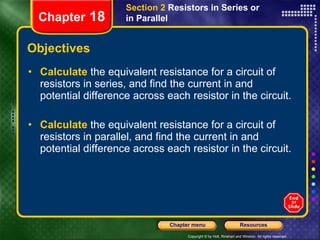 Objectives Calculate   the equivalent resistance for a circuit of resistors in series, and find the current in and potential difference across each resistor in the circuit. Calculate   the equivalent resistance for a circuit of resistors in parallel, and find the current in and potential difference across each resistor in the circuit. Section 2  Resistors in Series or in Parallel Chapter  18 