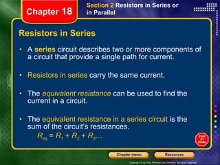 Resistors in Series A   series   circuit describes two or more components of a circuit that provide a single path for current.   Resistors in series  carry the same current. The   equivalent resistance   can be used to find the current in a circuit. The  equivalent resistance in a series circuit  is the   sum of the circuit’s resistances. R eq  =  R 1  +  R 2  +  R 3 … Section 2  Resistors in Series or in Parallel Chapter  18 