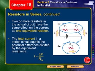 Resistors in Series,  continued Two or more resistors in the actual circuit have the same effect on the current as  one equivalent resistor. The  total current  in a series circuit equals the potential difference divided by the equivalent resistance. Section 2  Resistors in Series or in Parallel Chapter  18 