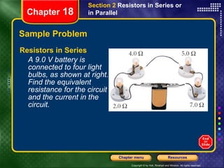 Sample Problem Resistors in Series A 9.0 V battery is connected to four light bulbs, as shown at right. Find the equivalent resistance for the circuit and the current in the circuit. Chapter  18 Section 2  Resistors in Series or in Parallel 