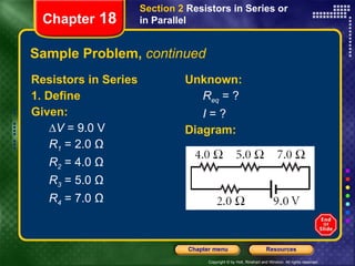 Sample Problem,  continued Resistors in Series 1. Define Given: ∆ V  = 9.0 V R 1  = 2.0 Ω R 2  = 4.0 Ω R 3  = 5.0 Ω R 4  = 7.0 Ω Unknown: R eq  = ? I  = ? Diagram: Chapter  18 Section 2  Resistors in Series or in Parallel 