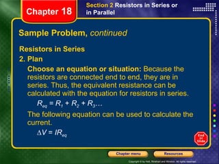 Sample Problem,  continued Resistors in Series 2. Plan Choose an equation or situation:  Because the resistors are connected end to end, they are in series. Thus, the equivalent resistance can be calculated with the equation for resistors in series. R eq  = R 1  +  R 2  + R 3 … The following equation can be used to calculate the current. ∆ V  =  IR eq Chapter  18 Section 2  Resistors in Series or in Parallel 