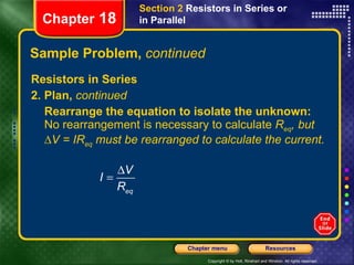 Sample Problem,  continued Resistors in Series 2. Plan,  continued Rearrange the equation to isolate the unknown:  No rearrangement is necessary to calculate  R eq , but ∆V = IR eq  must be rearranged to calculate the current. Chapter  18 Section 2  Resistors in Series or in Parallel 