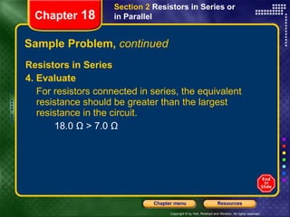 Sample Problem,  continued Resistors in Series 4. Evaluate For resistors connected in series, the equivalent resistance should be greater than the largest resistance in the circuit. 18.0 Ω > 7.0 Ω Chapter  18 Section 2  Resistors in Series or in Parallel 