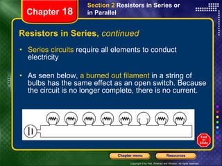 Resistors in Series,  continued Series circuits  require all elements to conduct electricity As seen below,  a burned out filament  in a string of bulbs has the same effect as an open switch. Because the circuit is no longer complete, there is no current. Section 2  Resistors in Series or in Parallel Chapter  18 