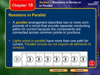 Resistors in Parallel A  parallel  arrangement describes two or more com-ponents of a circuit that provide separate conducting paths for current because the components are connected across common points or junctions Lights wired in parallel  have more than one path for current.  Parallel circuits do not require all elements to conduct. Section 2  Resistors in Series or in Parallel Chapter  18 