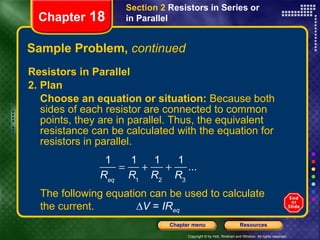 Sample Problem,  continued Resistors in Parallel 2. Plan Choose an equation or situation:  Because both sides of each resistor are connected to common points, they are in parallel. Thus, the equivalent resistance can be calculated with the equation for resistors in parallel. Chapter  18 Section 2  Resistors in Series or in Parallel The following equation can be used to calculate the current. ∆ V  =  IR eq 