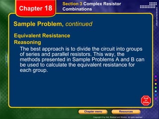 Sample Problem,  continued Equivalent Resistance Reasoning The best approach is to divide the circuit into groups of series and parallel resistors. This way, the methods presented in Sample Problems A and B can be used to calculate the equivalent resistance for each group. Section 3  Complex Resistor Combinations Chapter  18 
