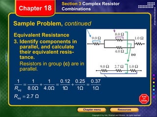 Sample Problem,  continued Equivalent Resistance 3. Identify components in parallel, and calculate their equivalent resis-tance. Resistors in group  (c)  are in parallel. Section 3  Complex Resistor Combinations Chapter  18 