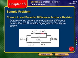 Sample Problem Current in and Potential Difference Across a Resistor Determine the current in and potential difference across the 2.0 Ω resistor highlighted in the figure below. Section 3  Complex Resistor Combinations Chapter  18 