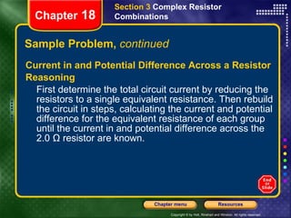 Sample Problem,  continued Current in and Potential Difference Across a Resistor Reasoning First determine the total circuit current by reducing the resistors to a single equivalent resistance. Then rebuild the circuit in steps, calculating the current and potential difference for the equivalent resistance of each group until the current in and potential difference across the 2.0 Ω resistor are known. Section 3  Complex Resistor Combinations Chapter  18 