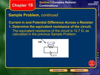 Sample Problem,  continued Current in and Potential Difference Across a Resistor 1. Determine the equivalent resistance of the circuit. The equivalent resistance of the circuit is 12.7 Ω, as calculated in the previous Sample Problem. Section 3  Complex Resistor Combinations Chapter  18 