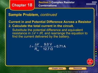 Sample Problem,  continued Current in and Potential Difference Across a Resistor 2. Calculate the total current in the circuit. Substitute the potential difference and equivalent resistance in ∆ V  =  IR,  and rearrange the equation to find the current delivered by the battery. Section 3  Complex Resistor Combinations Chapter  18 