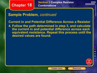 Sample Problem,  continued Current in and Potential Difference Across a Resistor 4. Follow the path determined in step 3, and calculate the current in and potential difference across each equivalent resistance. Repeat this process until the desired values are found. Section 3  Complex Resistor Combinations Chapter  18 