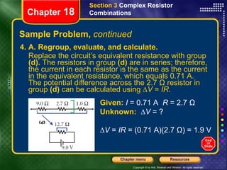 Sample Problem,  continued 4. A. Regroup, evaluate, and calculate.  Replace the circuit’s equivalent resistance with group  (d).  The resistors in group  (d)  are in series; therefore, the current in each resistor is the same as the current in the equivalent resistance, which equals 0.71 A. The potential difference across the 2.7 Ω resistor in group  (d)  can be calculated using ∆ V  =  IR . Section 3  Complex Resistor Combinations Chapter  18 Given:   I  = 0.71 A  R  = 2.7 Ω Unknown:  ∆V  = ? ∆ V  =  IR  = (0.71 A)(2.7 Ω) = 1.9 V 