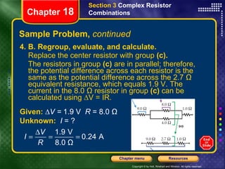 Sample Problem,  continued 4. B. Regroup, evaluate, and calculate.  Replace the center resistor with group  (c).   The resistors in group  (c)  are in parallel; therefore, the potential difference across each resistor is the same as the potential difference across the 2.7 Ω equivalent resistance, which equals 1.9 V. The current in the 8.0 Ω resistor in group  (c)  can be calculated using ∆V = IR. Section 3  Complex Resistor Combinations Chapter  18 Given:   ∆V =  1.9 V   R  = 8.0 Ω Unknown:  I  = ? 