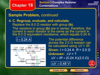 Sample Problem,  continued 4. C. Regroup, evaluate, and calculate. Replace the 8.0 Ω resistor with group  (b). The resistors in group  (b)  are in series; therefore, the current in each resistor is the same as the current in the 8.0 Ω equivalent resistance, which equals 0.24 A.   Section 3  Complex Resistor Combinations Chapter  18 The potential difference across the 2.0 Ω resistor can be calculated using ∆ V  =  IR. Given:   I  = 0.24 A  R  = 2.0 Ω Unknown:  ∆V  = ? 