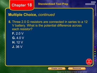 Multiple Choice,  continued 8.  Three 2.0 Ω resistors are connected in series to a 12 V battery. What is the potential difference across each resistor? F.  2.0 V G.  4.0 V H.  12 V J.  36 V Standardized Test Prep Chapter  18 