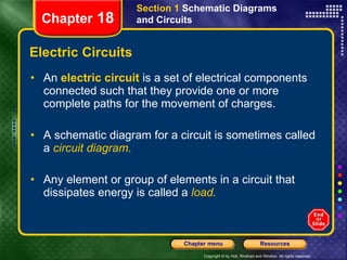 Electric Circuits An  electric circuit  is   a set of electrical components connected such that they provide one or more complete paths for the movement of charges. A schematic diagram for a circuit is sometimes called a   circuit diagram. Any element or group of elements in a circuit that dissipates energy is called a   load. Section 1  Schematic Diagrams and Circuits Chapter  18 