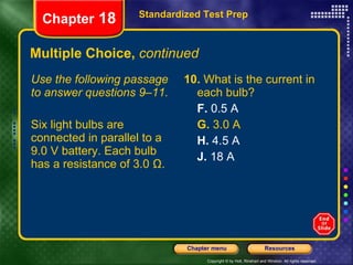 Multiple Choice,  continued Use the following passage to answer questions 9–11. Six light bulbs are connected in parallel to a 9.0 V battery. Each bulb has a resistance of 3.0 Ω. 10.  What is the current in each bulb? F.  0.5 A G.  3.0 A H.  4.5 A J.  18 A Standardized Test Prep Chapter  18 