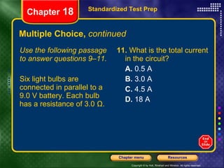 Multiple Choice,  continued Use the following passage to answer questions 9–11. Six light bulbs are connected in parallel to a 9.0 V battery. Each bulb has a resistance of 3.0 Ω. 11.  What is the total current in the circuit? A.  0.5 A B.  3.0 A C.  4.5 A D.  18 A Standardized Test Prep Chapter  18 