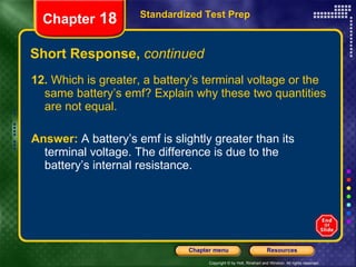 Short Response,  continued 12.  Which is greater, a battery’s terminal voltage or the same battery’s emf? Explain why these two quantities are not equal. Answer:   A battery’s emf is slightly greater than its terminal voltage. The difference is due to the battery’s internal resistance. Standardized Test Prep Chapter  18 