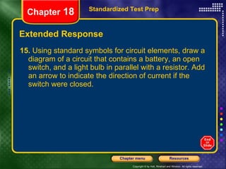 Extended Response 15.  Using standard symbols for circuit elements, draw a diagram of a circuit that contains a battery, an open switch, and a light bulb in parallel with a resistor. Add an arrow to indicate the direction of current if the switch were closed. Standardized Test Prep Chapter  18 