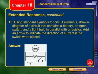 Extended Response,  continued 15.  Using standard symbols for circuit elements, draw a diagram of a circuit that contains a battery, an open switch, and a light bulb in parallel with a resistor. Add an arrow to indicate the direction of current if the switch were closed. Answer: Standardized Test Prep Chapter  18 