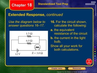 Extended Response,  continued Use the diagram below to answer questions 16–17. 16.  For the circuit shown, calculate the following: a.  the equivalent resistance of the circuit b.  the current in the light bulb. Show all your work for both calculations. Standardized Test Prep Chapter  18 