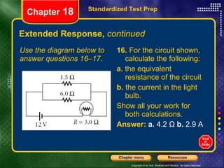 Extended Response,  continued Use the diagram below to answer questions 16–17. 16.  For the circuit shown, calculate the following: a.  the equivalent resistance of the circuit b.  the current in the light bulb. Show all your work for both calculations. Answer:   a.  4.2 Ω  b.  2.9 A Standardized Test Prep Chapter  18 