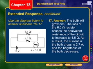Extended Response,  continued Use the diagram below to answer questions 16–17. 17.   Answer:  The bulb will grow dim. The loss of the 6.0 Ω resistor causes the equivalent resistance of the circuit to increase to 4.5 Ω. As a result, the current in the bulb drops to 2.7 A, and the brightness of the bulb decreases. Standardized Test Prep Chapter  18 