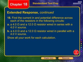 Extended Response,  continued Standardized Test Prep Chapter  18 18.  Find the current in and potential difference across each of the resistors in the following circuits: a.  a 4.0 Ω and a 12.0 Ω resistor wired in series with a 4.0 V source. b.  a 4.0 Ω and a 12.0 Ω resistor wired in parallel with a 4.0 V source. Show all your work for each calculation. 